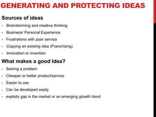 GENERATING AND PROTECTING IDEAS
Sources of ideas
- Brainstorming and creative thinking
- Business/ Personal Experience
- Frustrations with poor service
- Copying an existing idea (Franchising)
- Innovation or invention
What makes a good Idea?
- Solving a problem
- Cheaper or better product/service
- Easier to use
- Can be developed easily
- exploits gap in the market or an emerging growth trend
 