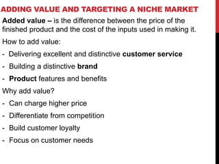ADDING VALUE AND TARGETING A NICHE MARKET
Added value – is the difference between the price of the
finished product and the cost of the inputs used in making it.
How to add value:
- Delivering excellent and distinctive customer service
- Building a distinctive brand
- Product features and benefits
Why add value?
- Can charge higher price
- Differentiate from competition
- Build customer loyalty
- Focus on customer needs
 