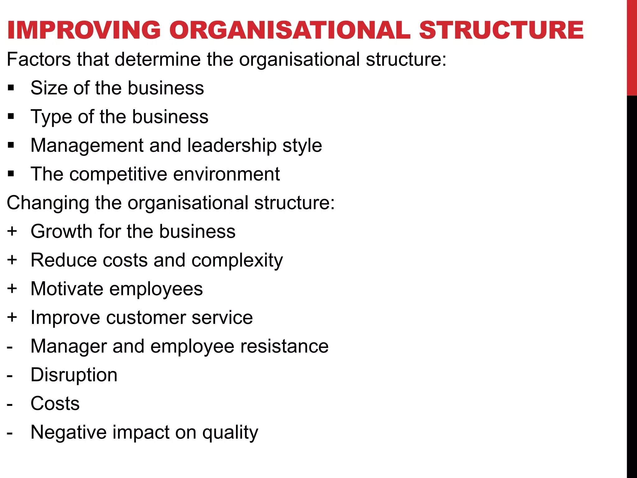 IMPROVING ORGANISATIONAL STRUCTURE
Factors that determine the organisational structure:
 Size of the business
 Type of the business
 Management and leadership style
 The competitive environment
Changing the organisational structure:
+ Growth for the business
+ Reduce costs and complexity
+ Motivate employees
+ Improve customer service
- Manager and employee resistance
- Disruption
- Costs
- Negative impact on quality
 