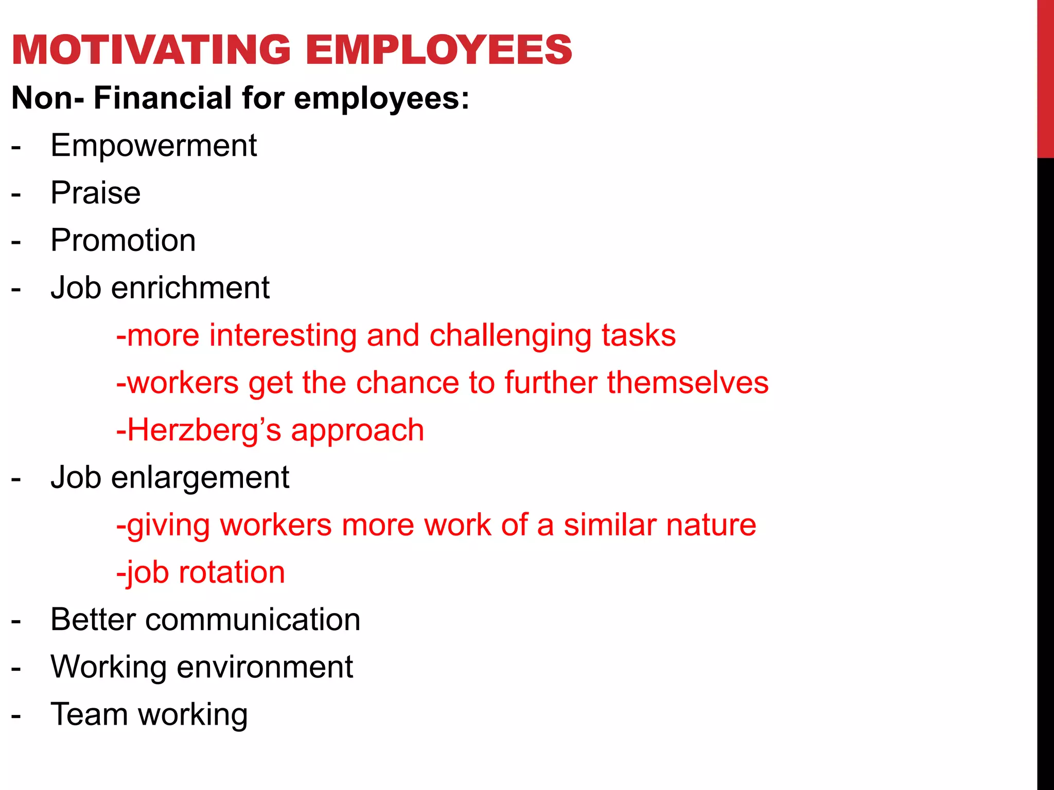 MOTIVATING EMPLOYEES
Non- Financial for employees:
- Empowerment
- Praise
- Promotion
- Job enrichment
-more interesting and challenging tasks
-workers get the chance to further themselves
-Herzberg’s approach
- Job enlargement
-giving workers more work of a similar nature
-job rotation
- Better communication
- Working environment
- Team working
 
