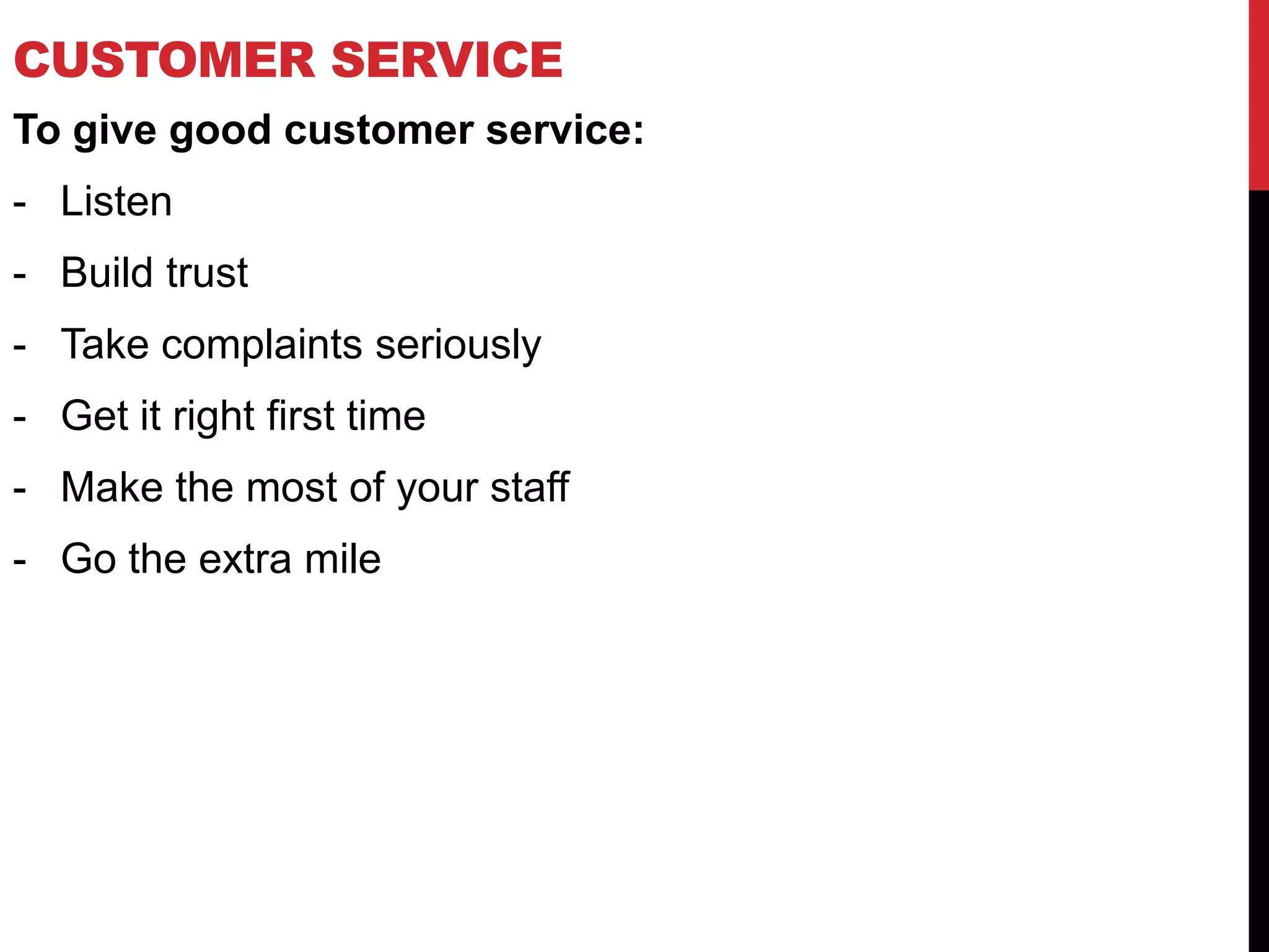 CUSTOMER SERVICE
To give good customer service:
- Listen
- Build trust
- Take complaints seriously
- Get it right first time
- Make the most of your staff
- Go the extra mile
 