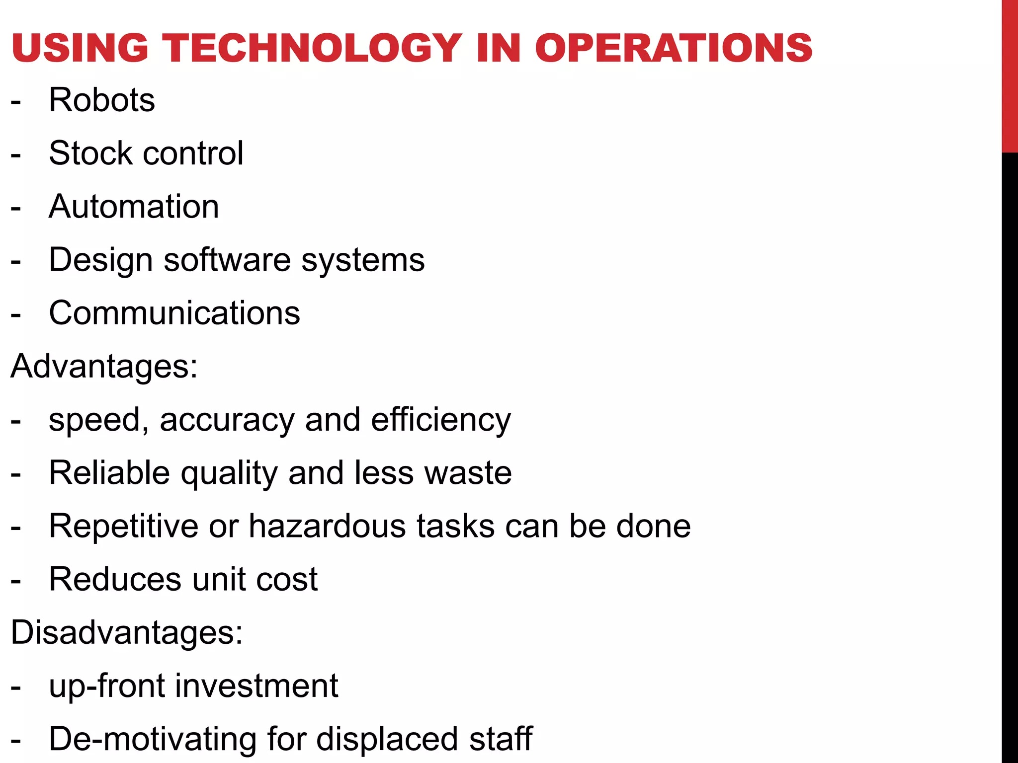 USING TECHNOLOGY IN OPERATIONS
- Robots
- Stock control
- Automation
- Design software systems
- Communications
Advantages:
- speed, accuracy and efficiency
- Reliable quality and less waste
- Repetitive or hazardous tasks can be done
- Reduces unit cost
Disadvantages:
- up-front investment
- De-motivating for displaced staff
 