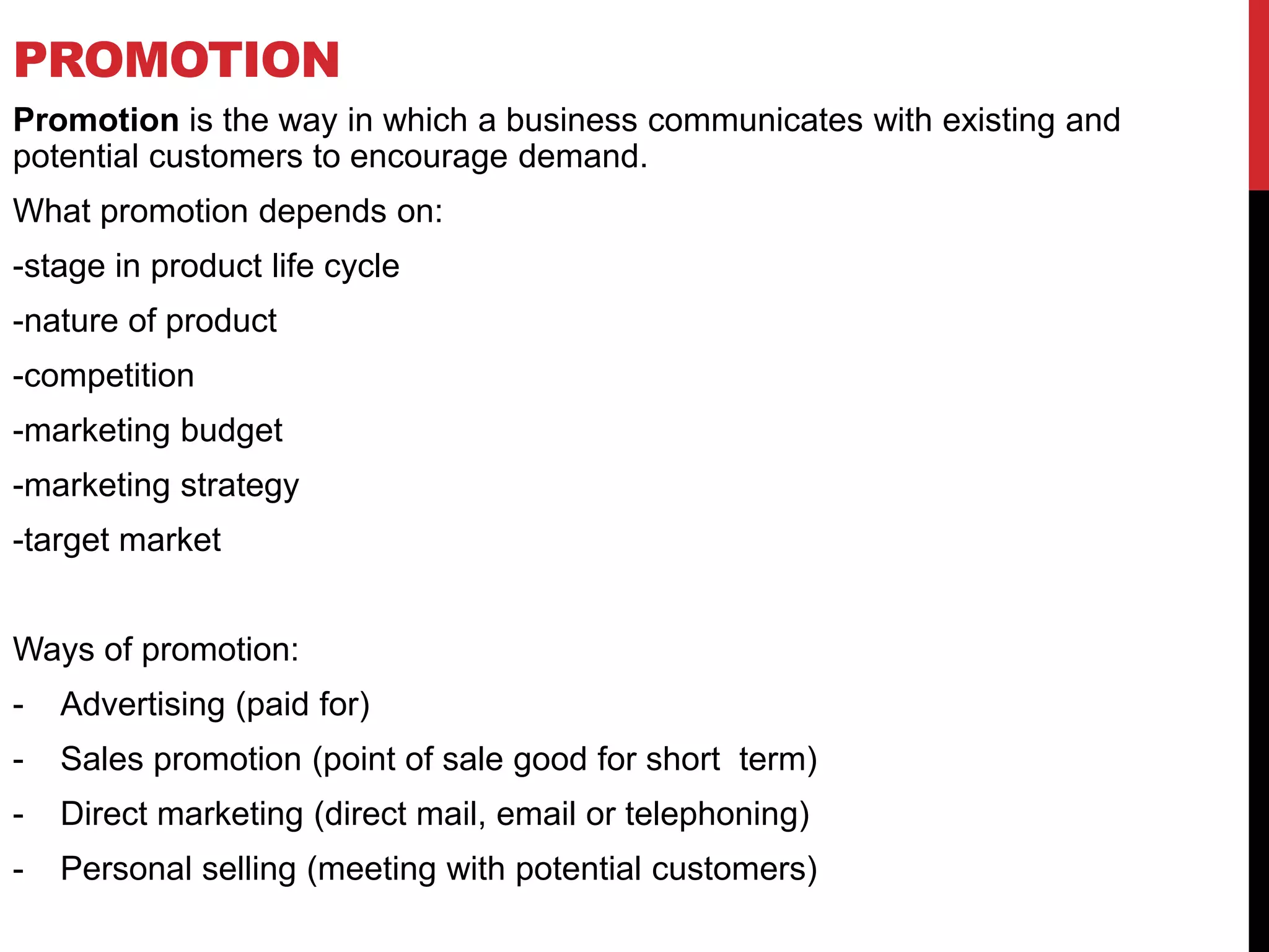 PROMOTION
Promotion is the way in which a business communicates with existing and
potential customers to encourage demand.
What promotion depends on:
-stage in product life cycle
-nature of product
-competition
-marketing budget
-marketing strategy
-target market
Ways of promotion:
- Advertising (paid for)
- Sales promotion (point of sale good for short term)
- Direct marketing (direct mail, email or telephoning)
- Personal selling (meeting with potential customers)
 