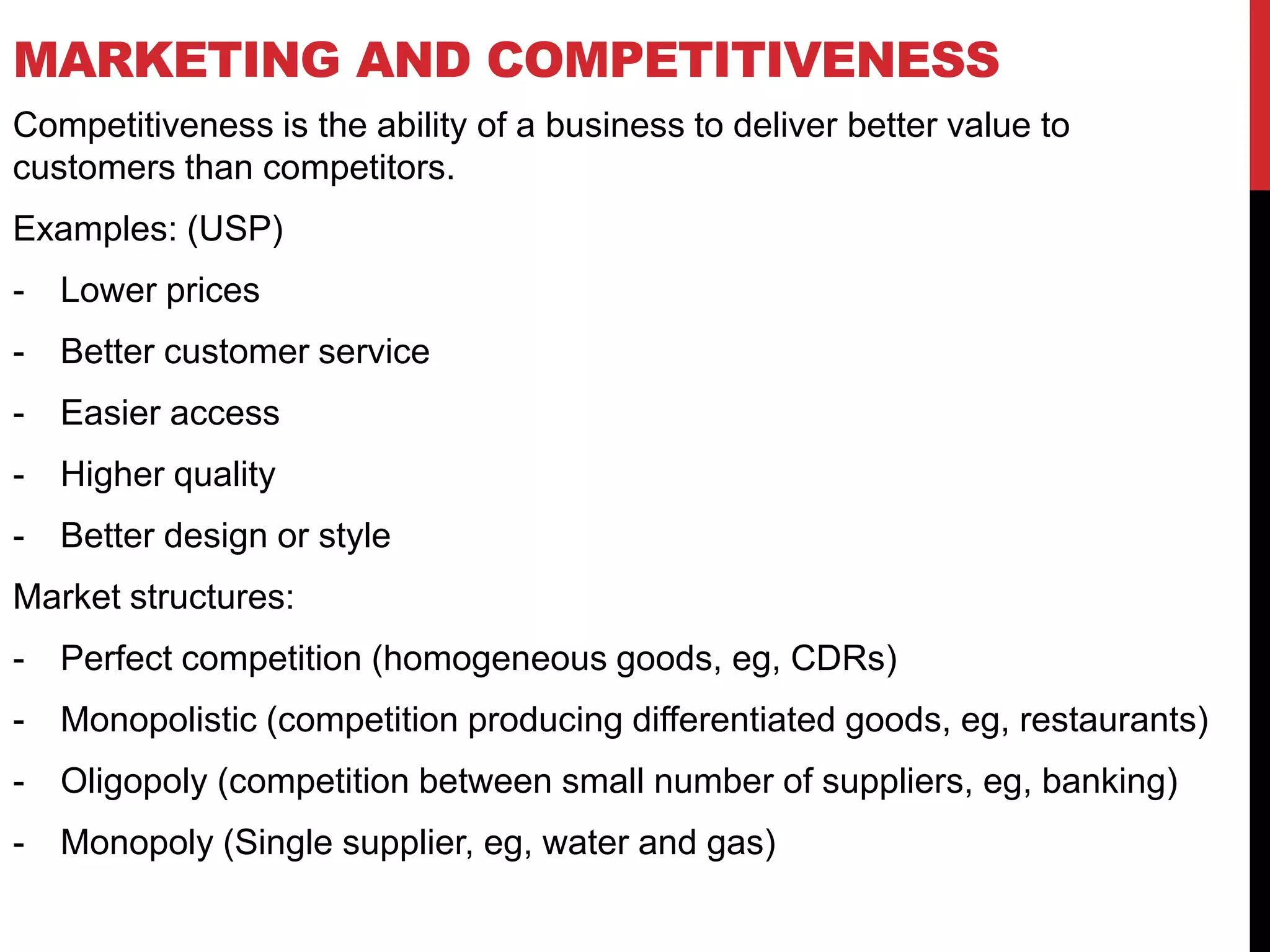 MARKETING AND COMPETITIVENESS
Competitiveness is the ability of a business to deliver better value to
customers than competitors.
Examples: (USP)
- Lower prices
- Better customer service
- Easier access
- Higher quality
- Better design or style
Market structures:
- Perfect competition (homogeneous goods, eg, CDRs)
- Monopolistic (competition producing differentiated goods, eg, restaurants)
- Oligopoly (competition between small number of suppliers, eg, banking)
- Monopoly (Single supplier, eg, water and gas)
 