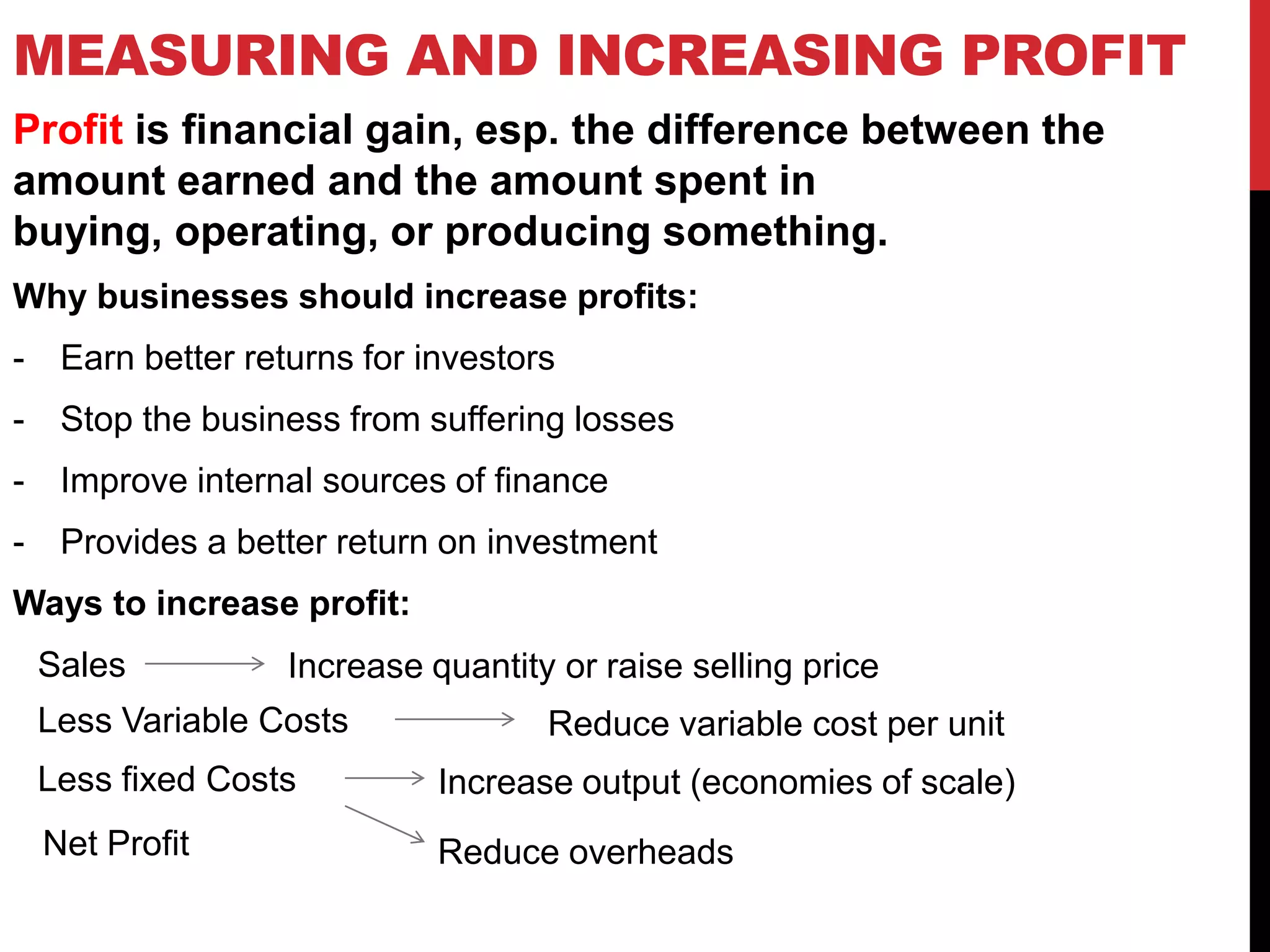 MEASURING AND INCREASING PROFIT
Profit is financial gain, esp. the difference between the
amount earned and the amount spent in
buying, operating, or producing something.
Why businesses should increase profits:
- Earn better returns for investors
- Stop the business from suffering losses
- Improve internal sources of finance
- Provides a better return on investment
Ways to increase profit:
Sales
Less Variable Costs
Less fixed Costs
Net Profit
Increase quantity or raise selling price
Reduce variable cost per unit
Increase output (economies of scale)
Reduce overheads
 