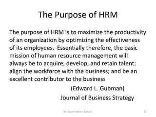 The Purpose of HRM
The purpose of HRM is to maximize the productivity
of an organization by optimizing the effectiveness
of its employees. Essentially therefore, the basic
mission of human resource management will
always be to acquire, develop, and retain talent;
align the workforce with the business; and be an
excellent contributor to the business
(Edward L. Gubman)
Journal of Business Strategy
By: Oguchi Martins Egbujor 12
 