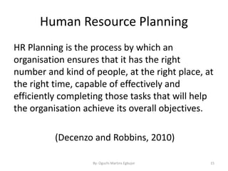 Human Resource Planning
HR Planning is the process by which an
organisation ensures that it has the right
number and kind of people, at the right place, at
the right time, capable of effectively and
efficiently completing those tasks that will help
the organisation achieve its overall objectives.
(Decenzo and Robbins, 2010)
By: Oguchi Martins Egbujor 15
 