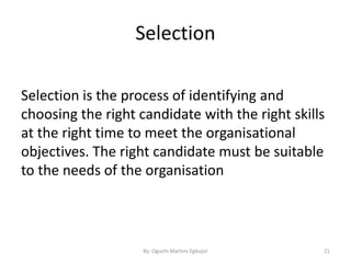 Selection
Selection is the process of identifying and
choosing the right candidate with the right skills
at the right time to meet the organisational
objectives. The right candidate must be suitable
to the needs of the organisation
By: Oguchi Martins Egbujor 21
 