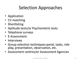 Selection Approaches
• Application
• CV matching
• Shortlisting
• Aptitude tests/or Psychometric tests
• Telephone surveys
• E-Assessment
• Interviews
• Group selection techniques-panel, tasks, role
play, presentation, observation, etc.
• Assessment centres/or Assessment Agencies
By: Oguchi Martins Egbujor 27
 