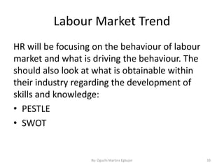 Labour Market Trend
HR will be focusing on the behaviour of labour
market and what is driving the behaviour. The
should also look at what is obtainable within
their industry regarding the development of
skills and knowledge:
• PESTLE
• SWOT
By: Oguchi Martins Egbujor 33
 