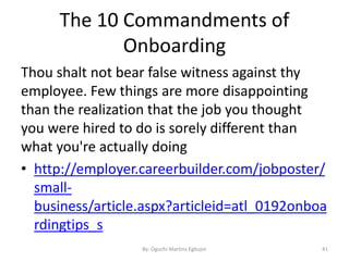 The 10 Commandments of
Onboarding
Thou shalt not bear false witness against thy
employee. Few things are more disappointing
than the realization that the job you thought
you were hired to do is sorely different than
what you're actually doing
• http://employer.careerbuilder.com/jobposter/
small-
business/article.aspx?articleid=atl_0192onboa
rdingtips_s
By: Oguchi Martins Egbujor 41
 