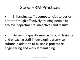 Good HRM Practices
• Enhancing staff's competencies to perform
better through effectively training people to
achieve departmental objectives and results
• Delivering quality service through training
and engaging staff in developing a service
culture in addition to business process re-
engineering and work streamlining.
By: Oguchi Martins Egbujor 49
 