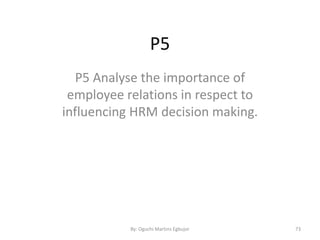 P5
P5 Analyse the importance of
employee relations in respect to
influencing HRM decision making.
By: Oguchi Martins Egbujor 73
 