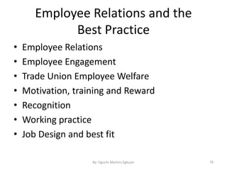 Employee Relations and the
Best Practice
• Employee Relations
• Employee Engagement
• Trade Union Employee Welfare
• Motivation, training and Reward
• Recognition
• Working practice
• Job Design and best fit
By: Oguchi Martins Egbujor 79
 