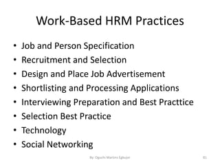 Work-Based HRM Practices
• Job and Person Specification
• Recruitment and Selection
• Design and Place Job Advertisement
• Shortlisting and Processing Applications
• Interviewing Preparation and Best Practtice
• Selection Best Practice
• Technology
• Social Networking
By: Oguchi Martins Egbujor 81
 