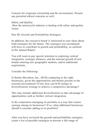 Concern for corporate citizenship and the environment. Present
any potential ethical concerns as well.
Safety and Quality:
How the motorcycle industry is dealing with safety and quality
issues.
Part III: Growth and Profitability Strategies
In addition, the executive board is interested in your ideas about
bold strategies for the future. The strategies you recommend
will have to contribute to growth and profitability, as outlined
in the Annual Report.
You will want to pay special attention to exploring vertical
integration, strategic alliances, and the internal growth of new
brands entering new geographic markets, and/or additional
acquisitions.
Consider the following:
Is Harley-Davidson, Inc., (H-D) competing in the right
businesses, given the opportunities and threats present in the
external environment? If not, how can H-D realign its
diversification strategy to achieve a competitive advantage?
This may include additional diversification to take advantage of
opportunities such as further vertical integration.
Is the corporation managing its portfolio in a way that creates
synergy among its businesses? If so, what additional businesses
should it consider adding to its portfolio?
After you have reviewed the growth and profitability strategies,
create a list of possible strategies to present a full range of
 