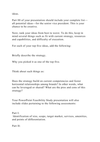ideas.
Part III of your presentation should include your complete list—
all potential ideas—for the senior vice president. This is your
chance to be creative.
Next, rank your ideas from best to worst. To do this, keep in
mind several things such as fit with current strategy, resources
and capabilities, and difficulty of execution.
For each of your top five ideas, add the following:
Briefly describe the strategy.
Why you picked it as one of the top five.
Think about such things as:
Does the strategy build on current competencies and foster
horizontal relationships among brands? In other words, what
can be leveraged or shared? What are the pros and cons of this
strategy?
Your PowerPoint Feasibility Study presentation will also
include slides pertaining to the following assessments:
Part I:
Identification of size, scope, target market, services, amenities,
and points of differentiation.
Part II:
 