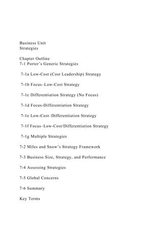 Business Unit
Strategies
Chapter Outline
7-1 Porter’s Generic Strategies
7-1a Low-Cost (Cost Leadership) Strategy
7-1b Focus–Low-Cost Strategy
7-1c Differentiation Strategy (No Focus)
7-1d Focus-Differentiation Strategy
7-1e Low-Cost–Differentiation Strategy
7-1f Focus–Low-Cost/Differentiation Strategy
7-1g Multiple Strategies
7-2 Miles and Snow’s Strategy Framework
7-3 Business Size, Strategy, and Performance
7-4 Assessing Strategies
7-5 Global Concerns
7-6 Summary
Key Terms
 