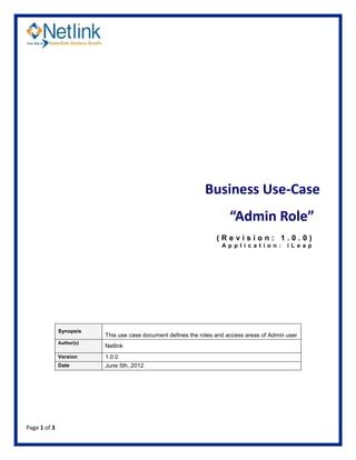 Business Use-Case
                                                                        “Admin Role”
                                                                   (Revision: 1.0.0)
                                                                     Ap pl i cat ion :       i Le ap




              Synopsis
                          This use case document defines the roles and access areas of Admin user
              Author(s)
                          Netlink
              Version     1.0.0
              Date        June 5th, 2012




Page 1 of 3
 