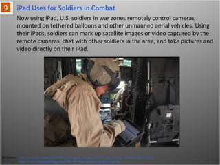 iPad Uses for Soldiers in Combat
Reference: http://www.cio.com/article/678015/Emerging_iPhone_iPad_2_App_Enables_Remote_Surveillance
For Image - http://www.idownloadblog.com/2011/09/18/us-marines-maps-to-ipads/
Now using iPad, U.S. soldiers in war zones remotely control cameras mounted on
tethered balloons and other unmanned aerial vehicles. Using their iPads, soldiers
can mark up satellite images or video captured by the remote cameras, chat with
other soldiers in the area, and take pictures and video directly on their iPad.
 