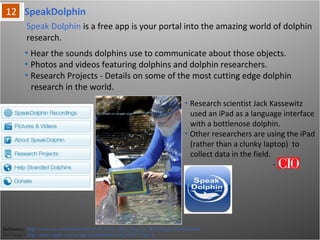 SpeakDolphin
Reference: http://www.cio.com/article/684435/15_Ways_iPad_Goes_to_Work?page=12#slideshow
For Image - http://itunes.apple.com/us/app/speakdolphin/id423634677?mt=8
Speak Dolphin is a free app is your portal into the amazing world of dolphin
research.
• Hear the sounds dolphins use to communicate about those objects.
• Photos and videos featuring dolphins and dolphin researchers.
• Research Projects - Details on some of the most cutting edge dolphin
research in the world.
• Research scientist Jack Kassewitz
used an iPad as a language
interface with a bottlenose dolphin.
• Other researchers are using the
iPad (rather than a clunky laptop)
to collect data in the field.
-
 