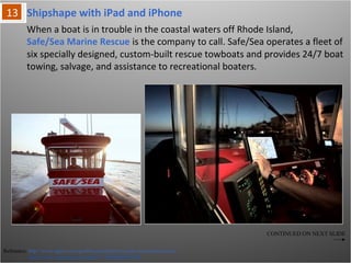 Shipshape with iPad and iPhone
Reference: http://www.apple.com/ipad/business/profiles/safe-sea-marine-rescue/
http://www.youtube.com/watch?v=NFBqHyElLM8
When a boat is in trouble in the coastal waters off Rhode Island,
Safe/Sea Marine Rescue is the company to call. Safe/Sea operates a fleet of six
specially designed, custom-built rescue towboats and provides 24/7 boat towing,
salvage, and assistance to recreational boaters.
CONTINUED ON NEXT SLIDE
 