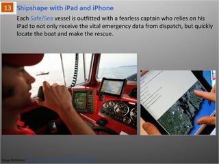 Image Reference: http://www.youtube.com/watch?v=NFBqHyElLM8
Each Safe/Sea vessel is outfitted with a fearless captain who relies on his iPad to
not only receive the vital emergency data from dispatch, but quickly locate the
boat and make the rescue.
Shipshape with iPad and iPhone
 