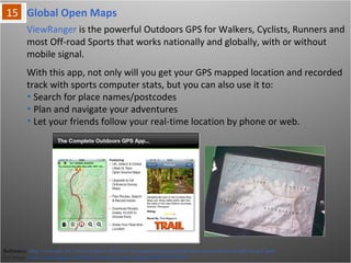Global Open Maps
Reference: http://www.pda-247.com/wordpress/2010/12/viewranger-launches-global-open-maps-edition-for-iphone-and-ipad/
For Image : http://itunes.apple.com/in/app/viewranger-open-maps/id404581674?mt=8
ViewRanger is the powerful Outdoors GPS for Walkers, Cyclists, Runners and
most Off-road Sports that works nationally and globally, with or without mobile
signal.
With this app, not only will you get your GPS mapped location and recorded track
with sports computer stats, but you can also use it to:
• Search for place names/postcodes
• Plan and navigate your adventures
• Let your friends follow your real-time location by phone or web.
 