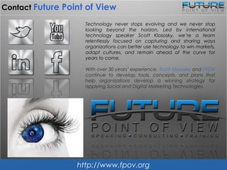 Teaching Technology
to the Non-Technology Leader.
Technology never stops evolving and we never stop following it. Led by
international technology speaker Scott Klososky, we’re a team
relentlessly focused on capturing and translating ways organizations can
use technology to win markets, adapt cultures, and remain ahead of the
curve for years to come. From public and private workshop tracks to full-
scale organizational technology assessments and digital outreach
blueprint strategies, we’ve got enterprise technology growth covered.
Take a closer look at:
www.fpov.com
(405) 359-3910
info@fpov.com
vision you can use
 
