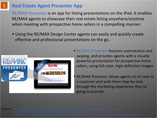 Real Estate Agent Presenter App
Reference: http://www.marketwatch.com/story/remax-agents-receive-exclusive-ipad-app-for-listing-presentations-2011-11-11
http://itunes.apple.com/us/app/re-max-presenter/id470658242?ls=1&mt=8
http://www.wcpo.com/dpp/news/local_news/social-workers-approved-to-receive-187-ipads-in-replacement-of-desk-top-computers
RE/MAX Presenter is an app for listing presentations on the iPad. It enables
RE/MAX agents to showcase their real estate listing anywhere/anytime when
meeting with prospective home sellers in a compelling manner.
• Using the RE/MAX Design Center agents can easily and quickly create
effective and professional presentations on the go.
• RE/MAX Presenter features autorotation and
swiping, and provides agents with a visually
powerful presentation for prospective home
sellers, using full-color, high-definition
images.
• RE/MAX Presenter allows agents to sit next
to a customer and walk them step-by-step
through the marketing experience they're
going to provide.
 