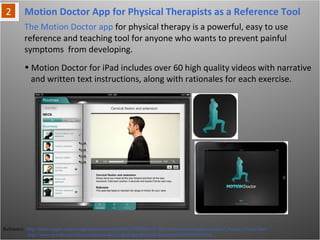 Motion Doctor App for Physical Therapists as a Reference Tool
Reference: http://itunes.apple.com/us/app/motion-doctor/id403219869?mt=8, http://motiondoctorapp.com/about_motion_doctor.html
http://www.prweb.com/releases/motion-doctor-ipad-app/physical-therapy/prweb8939589.htm
The Motion Doctor app for physical therapy is a powerful, easy to use reference
and teaching tool for anyone who wants to prevent painful symptoms from
developing.
• Motion Doctor for iPad includes over 60 high quality videos with narrative
and written text instructions, along with rationales for each exercise.
 