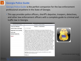 Georgia Police Guide
Reference: http://itunes.apple.com/us/app/georgia-police-guide/id369653643?mt=8
For Image - http://www.technivations.com/apps/police-guide
Georgia Police Guide is the perfect companion for the law enforcement
professional anywhere in the State of Georgia.
• This app provides police officers, sheriff's deputies, troopers, detectives,
and other law enforcement officers with a complete guide to criminal and
traffic law in Georgia.
CONTINUED ON NEXT SLIDE
 