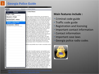 Main features include :
Reference: http://itunes.apple.com/us/app/georgia-police-guide/id369653643?mt=8
For Image - http://www.technivations.com/apps/police-guide
• Criminal code guide
• Traffic code guide
• Registration and licensing
• Important contact information
• Contact information
• Important case laws
• Georgia police radio codes
Georgia Police Guide
 