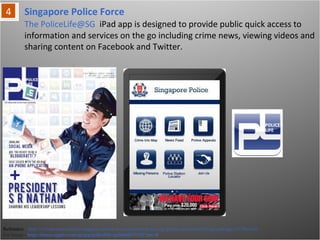Singapore Police Force
Reference: http://vr-zone.com/articles/singapore-police-force-launches-police-sg-iphone-and-policelife-sg-ipad-apps/13786.html
For Image - http://itunes.apple.com/sg/app/policelife-sg/id440171321?mt=8
The PoliceLife@SG iPad app is designed to provide public quick access to
information and services on the go including crime news, viewing videos and
sharing content on Facebook and Twitter.
 