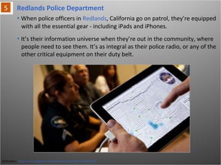 Redlands Police Department
Reference: http://www.apple.com/ipad/business/profiles/redlandspd/
• When police officers in Redlands, California go on patrol, they’re equipped
with all the essential gear - including iPads and iPhones.
• It’s their information universe when they’re out in the community, where
people need to see them. It’s as integral as their police radio, or any of the
other critical equipment on their duty belt.
 