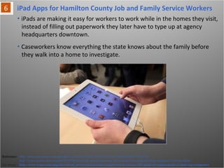 iPad Apps for Hamilton County Job and Family Service Workers
• iPads are making it easy for workers to work while in the homes they visit,
instead of filling out paperwork they later have to type up at agency
headquarters downtown.
Reference: http://news.cincinnati.com/apps/pbcs.dll/article?AID=/AB/20111101/NEWS0108/111020321/
http://www.msnbc.msn.com/id/45137965/ns/local_news-cincinnati_oh/t/county-buy-ipads-jfs-field-workers/#.TsIw5Lt6Q0w
For Image - http://www.wcpo.com/dpp/news/local_news/social-workers-approved-to-receive-187-ipads-in-replacement-of-desk-top-computers
• Caseworkers know everything the state knows about the family before
they walk into a home to investigate.
 