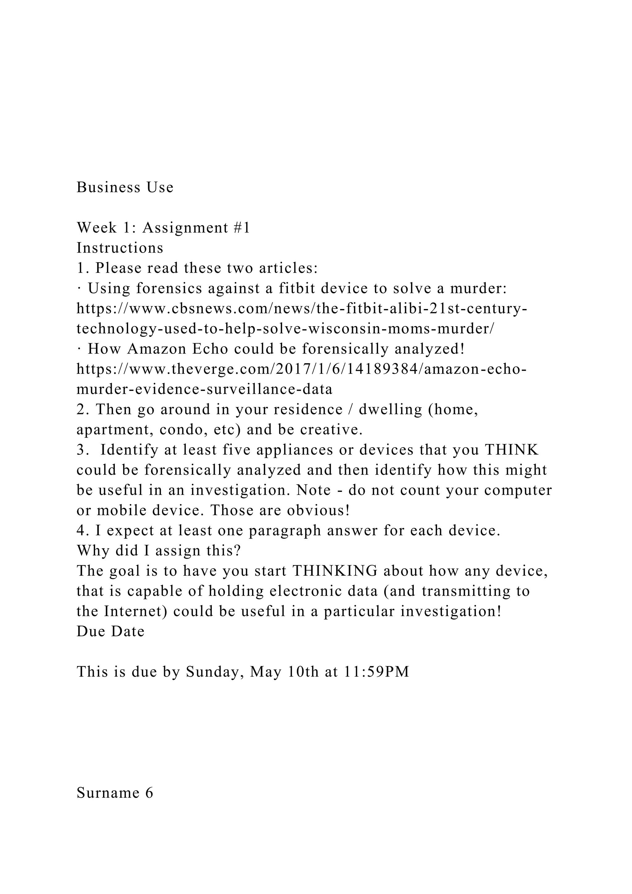Business Use
Week 1: Assignment #1
Instructions
1. Please read these two articles:
· Using forensics against a fitbit device to solve a murder:
https://www.cbsnews.com/news/the-fitbit-alibi-21st-century-
technology-used-to-help-solve-wisconsin-moms-murder/
· How Amazon Echo could be forensically analyzed!
https://www.theverge.com/2017/1/6/14189384/amazon-echo-
murder-evidence-surveillance-data
2. Then go around in your residence / dwelling (home,
apartment, condo, etc) and be creative.
3. Identify at least five appliances or devices that you THINK
could be forensically analyzed and then identify how this might
be useful in an investigation. Note - do not count your computer
or mobile device. Those are obvious!
4. I expect at least one paragraph answer for each device.
Why did I assign this?
The goal is to have you start THINKING about how any device,
that is capable of holding electronic data (and transmitting to
the Internet) could be useful in a particular investigation!
Due Date
This is due by Sunday, May 10th at 11:59PM
Surname 6
 