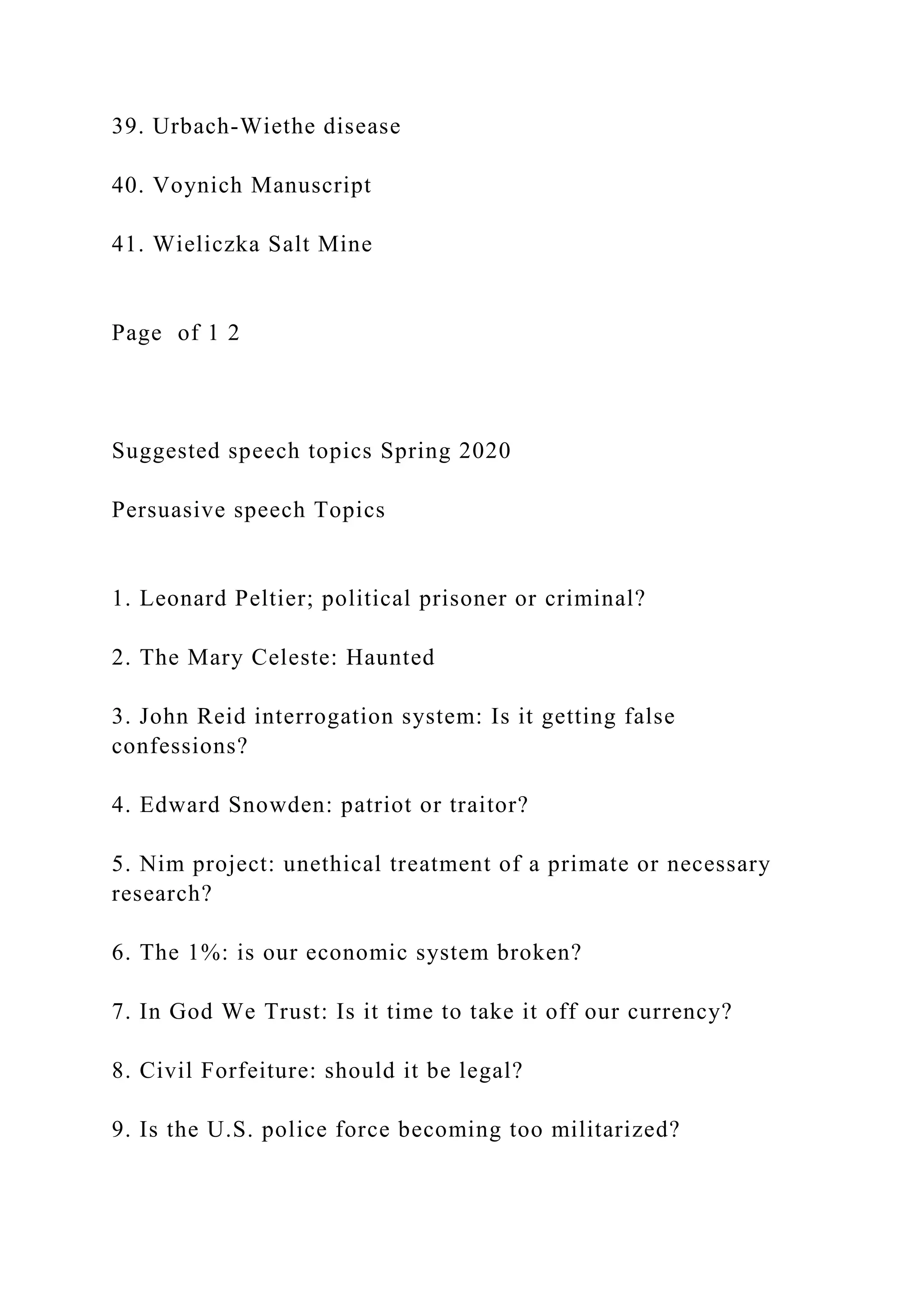 39. Urbach-Wiethe disease
40. Voynich Manuscript
41. Wieliczka Salt Mine
Page of 1 2
Suggested speech topics Spring 2020
Persuasive speech Topics
1. Leonard Peltier; political prisoner or criminal?
2. The Mary Celeste: Haunted
3. John Reid interrogation system: Is it getting false
confessions?
4. Edward Snowden: patriot or traitor?
5. Nim project: unethical treatment of a primate or necessary
research?
6. The 1%: is our economic system broken?
7. In God We Trust: Is it time to take it off our currency?
8. Civil Forfeiture: should it be legal?
9. Is the U.S. police force becoming too militarized?
 