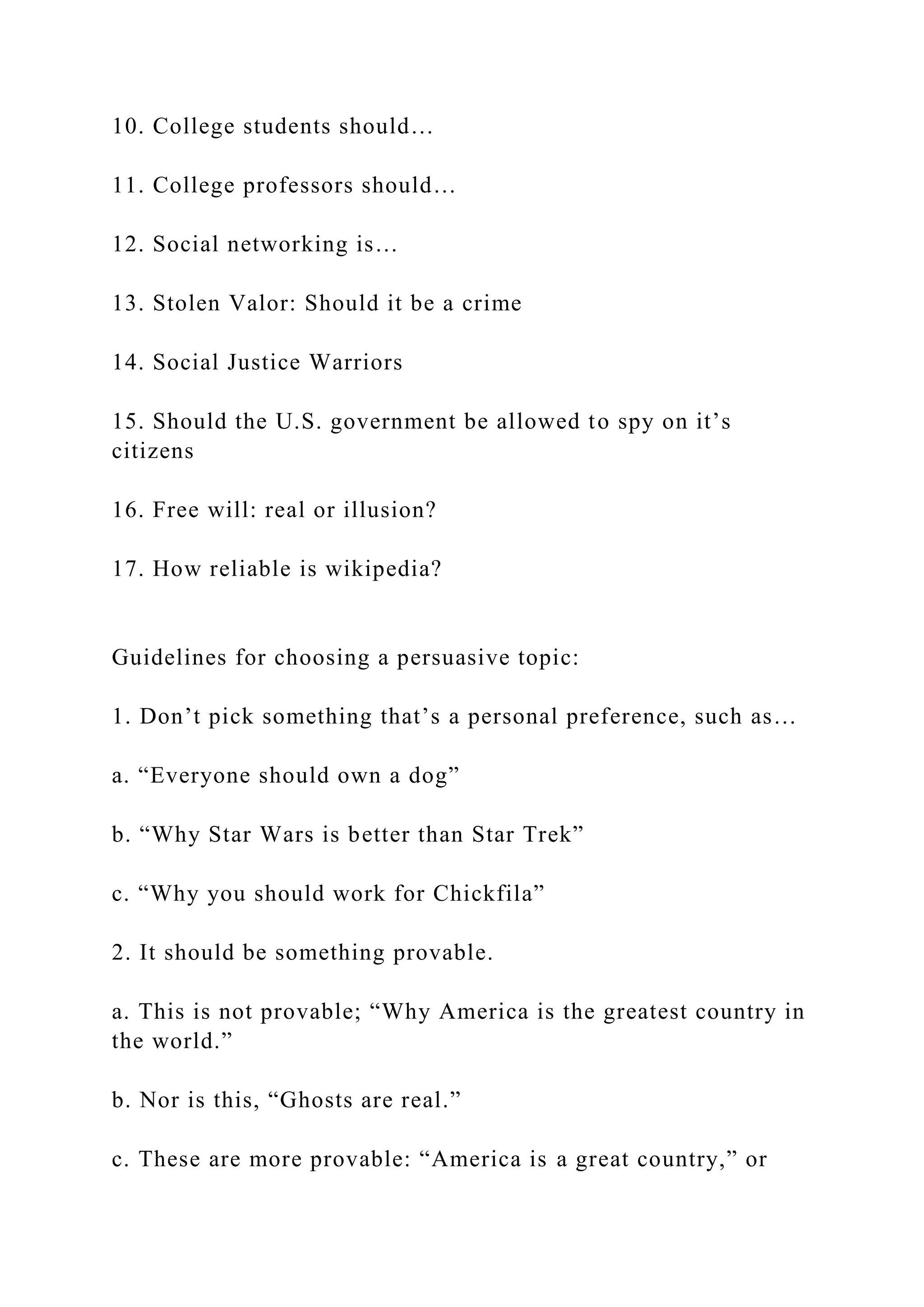 10. College students should…
11. College professors should…
12. Social networking is…
13. Stolen Valor: Should it be a crime
14. Social Justice Warriors
15. Should the U.S. government be allowed to spy on it’s
citizens
16. Free will: real or illusion?
17. How reliable is wikipedia?
Guidelines for choosing a persuasive topic:
1. Don’t pick something that’s a personal preference, such as…
a. “Everyone should own a dog”
b. “Why Star Wars is better than Star Trek”
c. “Why you should work for Chickfila”
2. It should be something provable.
a. This is not provable; “Why America is the greatest country in
the world.”
b. Nor is this, “Ghosts are real.”
c. These are more provable: “America is a great country,” or
 