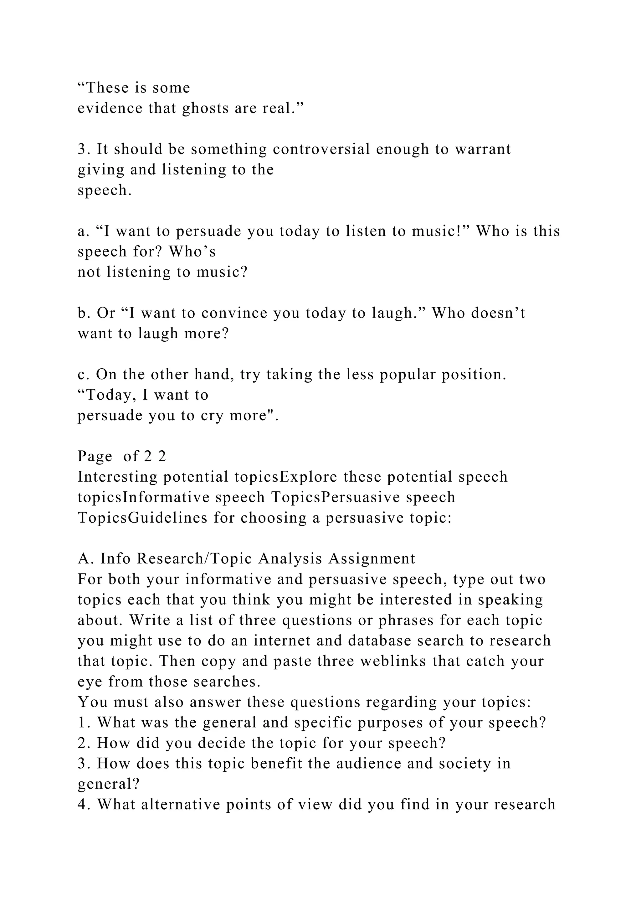 “These is some
evidence that ghosts are real.”
3. It should be something controversial enough to warrant
giving and listening to the
speech.
a. “I want to persuade you today to listen to music!” Who is this
speech for? Who’s
not listening to music?
b. Or “I want to convince you today to laugh.” Who doesn’t
want to laugh more?
c. On the other hand, try taking the less popular position.
“Today, I want to
persuade you to cry more".
Page of 2 2
Interesting potential topicsExplore these potential speech
topicsInformative speech TopicsPersuasive speech
TopicsGuidelines for choosing a persuasive topic:
A. Info Research/Topic Analysis Assignment
For both your informative and persuasive speech, type out two
topics each that you think you might be interested in speaking
about. Write a list of three questions or phrases for each topic
you might use to do an internet and database search to research
that topic. Then copy and paste three weblinks that catch your
eye from those searches.
You must also answer these questions regarding your topics:
1. What was the general and specific purposes of your speech?
2. How did you decide the topic for your speech?
3. How does this topic benefit the audience and society in
general?
4. What alternative points of view did you find in your research
 