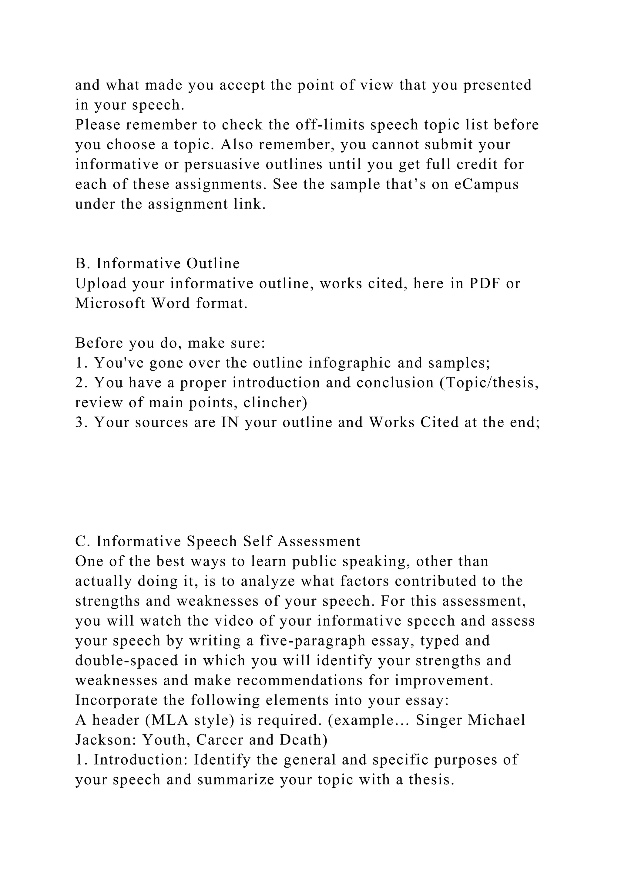 and what made you accept the point of view that you presented
in your speech.
Please remember to check the off-limits speech topic list before
you choose a topic. Also remember, you cannot submit your
informative or persuasive outlines until you get full credit for
each of these assignments. See the sample that’s on eCampus
under the assignment link.
B. Informative Outline
Upload your informative outline, works cited, here in PDF or
Microsoft Word format.
Before you do, make sure:
1. You've gone over the outline infographic and samples;
2. You have a proper introduction and conclusion (Topic/thesis,
review of main points, clincher)
3. Your sources are IN your outline and Works Cited at the end;
C. Informative Speech Self Assessment
One of the best ways to learn public speaking, other than
actually doing it, is to analyze what factors contributed to the
strengths and weaknesses of your speech. For this assessment,
you will watch the video of your informative speech and assess
your speech by writing a five-paragraph essay, typed and
double-spaced in which you will identify your strengths and
weaknesses and make recommendations for improvement.
Incorporate the following elements into your essay:
A header (MLA style) is required. (example… Singer Michael
Jackson: Youth, Career and Death)
1. Introduction: Identify the general and specific purposes of
your speech and summarize your topic with a thesis.
 