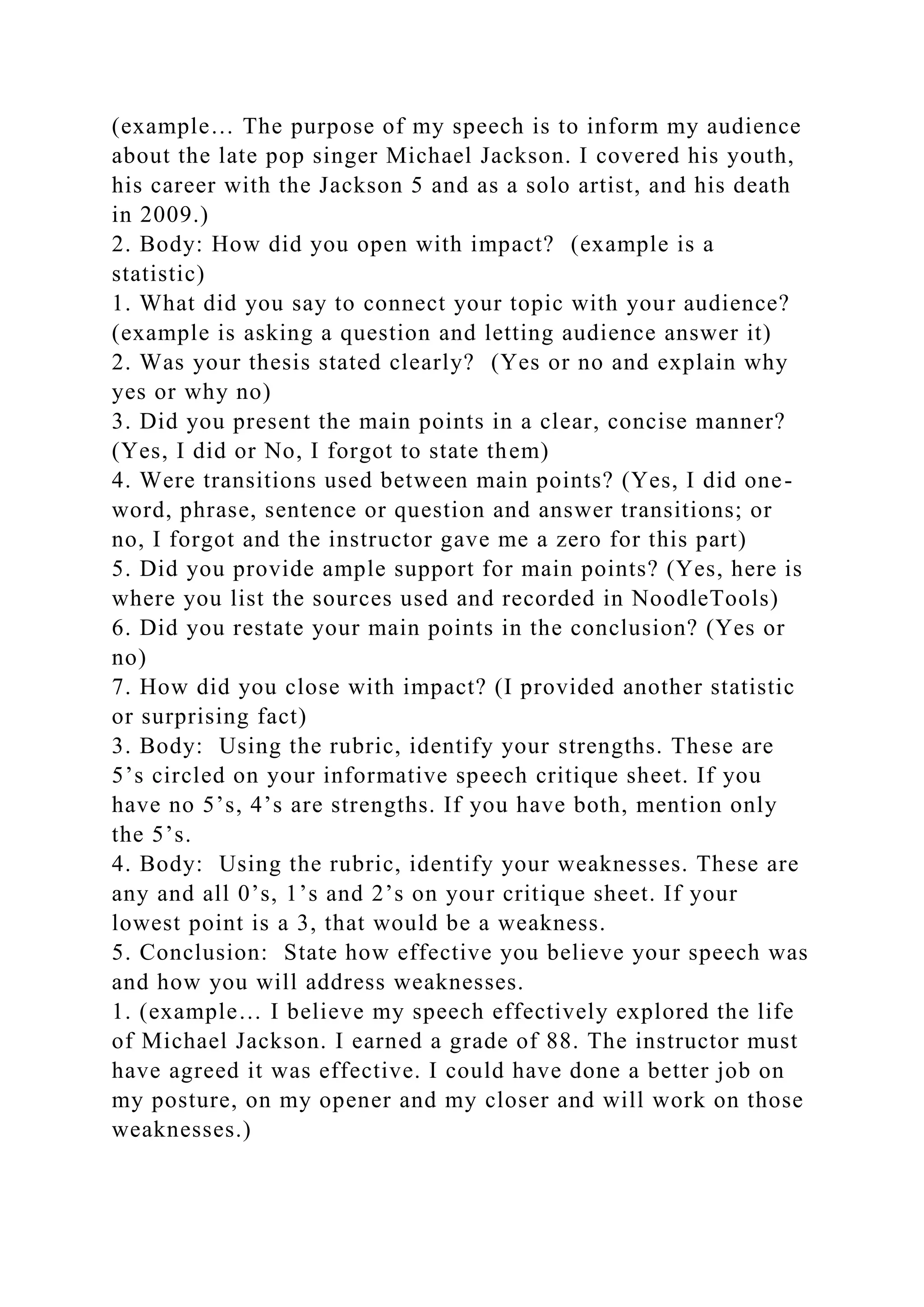 (example… The purpose of my speech is to inform my audience
about the late pop singer Michael Jackson. I covered his youth,
his career with the Jackson 5 and as a solo artist, and his death
in 2009.)
2. Body: How did you open with impact? (example is a
statistic)
1. What did you say to connect your topic with your audience?
(example is asking a question and letting audience answer it)
2. Was your thesis stated clearly? (Yes or no and explain why
yes or why no)
3. Did you present the main points in a clear, concise manner?
(Yes, I did or No, I forgot to state them)
4. Were transitions used between main points? (Yes, I did one-
word, phrase, sentence or question and answer transitions; or
no, I forgot and the instructor gave me a zero for this part)
5. Did you provide ample support for main points? (Yes, here is
where you list the sources used and recorded in NoodleTools)
6. Did you restate your main points in the conclusion? (Yes or
no)
7. How did you close with impact? (I provided another statistic
or surprising fact)
3. Body: Using the rubric, identify your strengths. These are
5’s circled on your informative speech critique sheet. If you
have no 5’s, 4’s are strengths. If you have both, mention only
the 5’s.
4. Body: Using the rubric, identify your weaknesses. These are
any and all 0’s, 1’s and 2’s on your critique sheet. If your
lowest point is a 3, that would be a weakness.
5. Conclusion: State how effective you believe your speech was
and how you will address weaknesses.
1. (example… I believe my speech effectively explored the life
of Michael Jackson. I earned a grade of 88. The instructor must
have agreed it was effective. I could have done a better job on
my posture, on my opener and my closer and will work on those
weaknesses.)
 