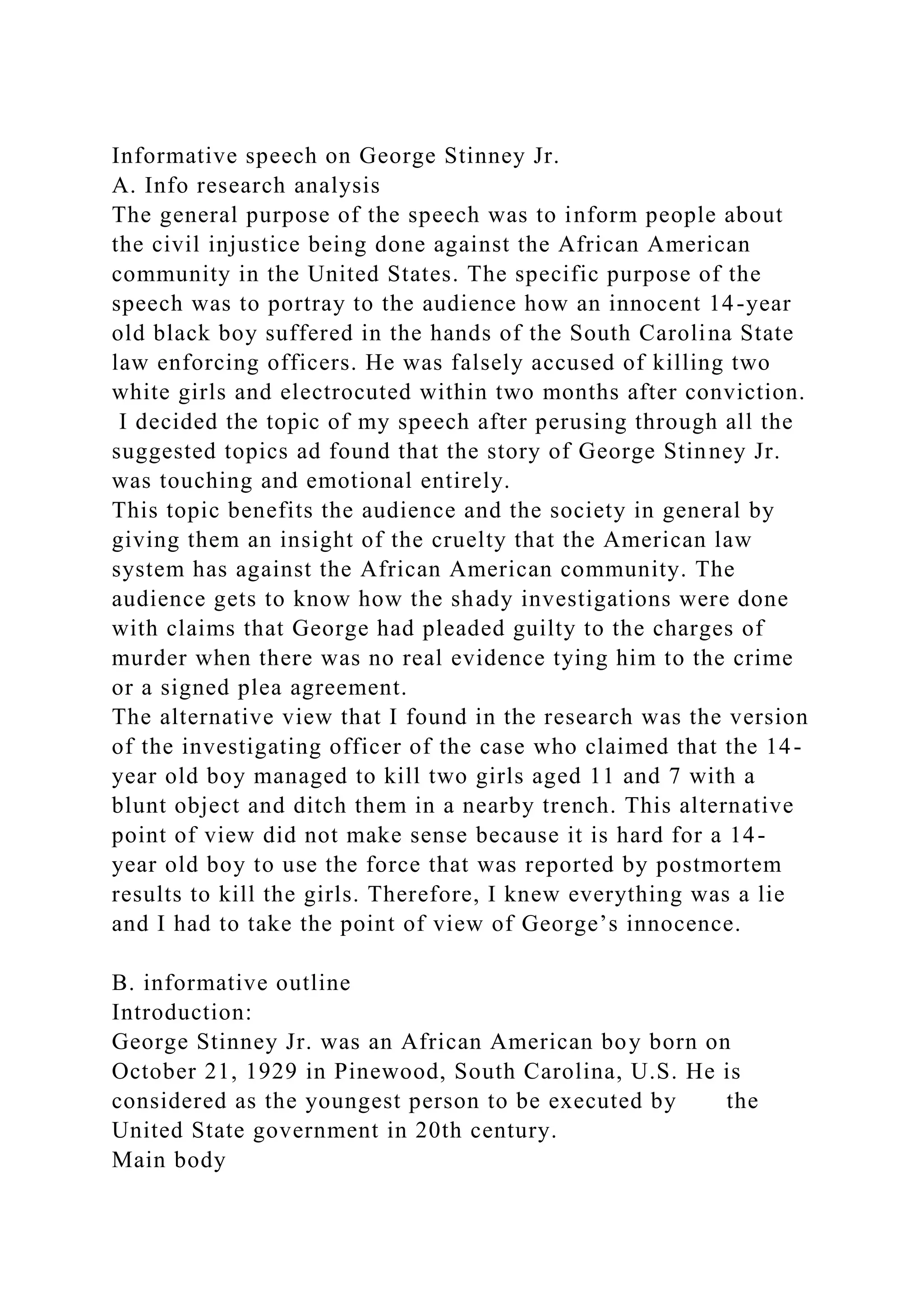 Informative speech on George Stinney Jr.
A. Info research analysis
The general purpose of the speech was to inform people about
the civil injustice being done against the African American
community in the United States. The specific purpose of the
speech was to portray to the audience how an innocent 14-year
old black boy suffered in the hands of the South Carolina State
law enforcing officers. He was falsely accused of killing two
white girls and electrocuted within two months after conviction.
I decided the topic of my speech after perusing through all the
suggested topics ad found that the story of George Stinney Jr.
was touching and emotional entirely.
This topic benefits the audience and the society in general by
giving them an insight of the cruelty that the American law
system has against the African American community. The
audience gets to know how the shady investigations were done
with claims that George had pleaded guilty to the charges of
murder when there was no real evidence tying him to the crime
or a signed plea agreement.
The alternative view that I found in the research was the version
of the investigating officer of the case who claimed that the 14-
year old boy managed to kill two girls aged 11 and 7 with a
blunt object and ditch them in a nearby trench. This alternative
point of view did not make sense because it is hard for a 14-
year old boy to use the force that was reported by postmortem
results to kill the girls. Therefore, I knew everything was a lie
and I had to take the point of view of George’s innocence.
B. informative outline
Introduction:
George Stinney Jr. was an African American boy born on
October 21, 1929 in Pinewood, South Carolina, U.S. He is
considered as the youngest person to be executed by the
United State government in 20th century.
Main body
 