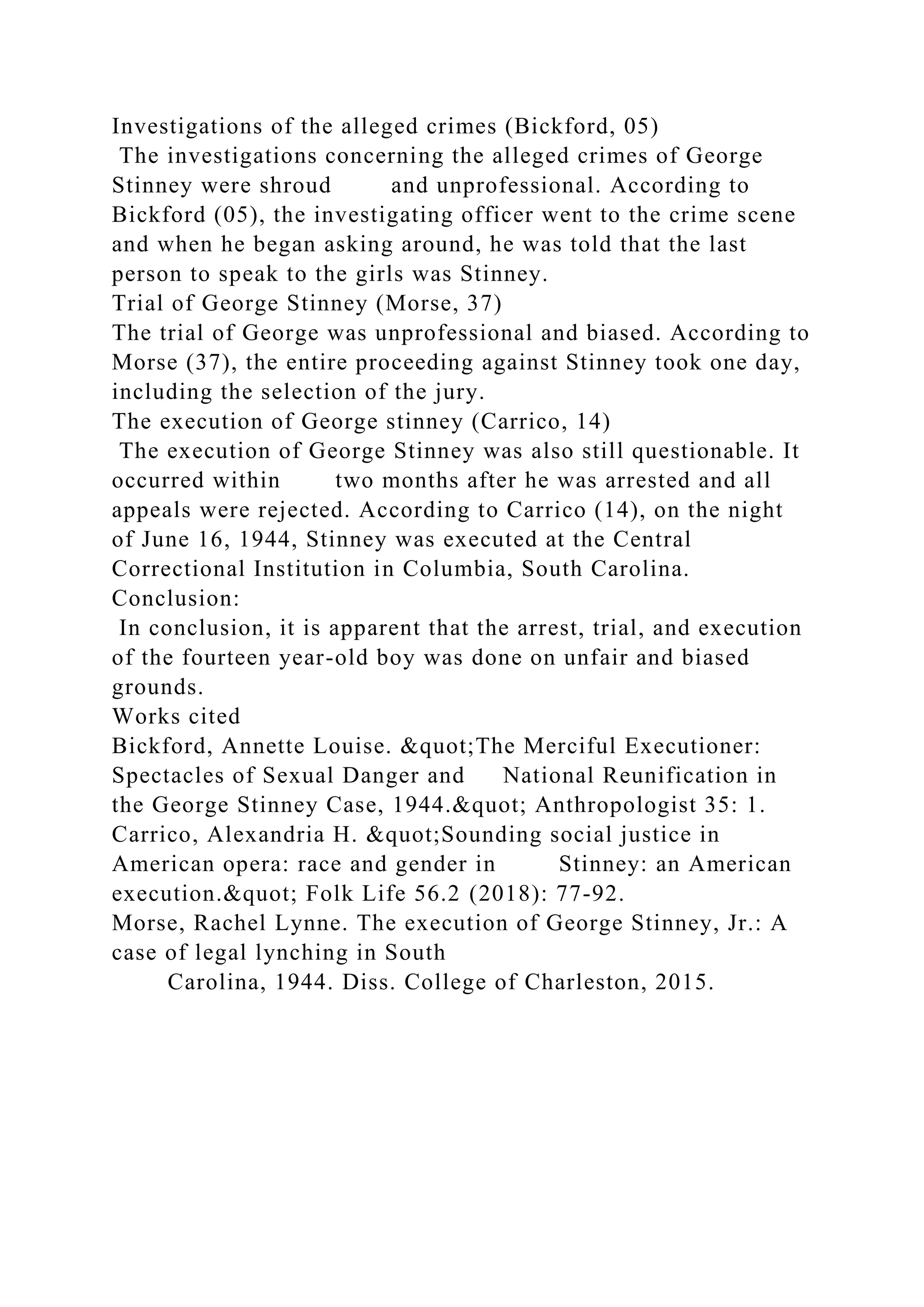 Investigations of the alleged crimes (Bickford, 05)
The investigations concerning the alleged crimes of George
Stinney were shroud and unprofessional. According to
Bickford (05), the investigating officer went to the crime scene
and when he began asking around, he was told that the last
person to speak to the girls was Stinney.
Trial of George Stinney (Morse, 37)
The trial of George was unprofessional and biased. According to
Morse (37), the entire proceeding against Stinney took one day,
including the selection of the jury.
The execution of George stinney (Carrico, 14)
The execution of George Stinney was also still questionable. It
occurred within two months after he was arrested and all
appeals were rejected. According to Carrico (14), on the night
of June 16, 1944, Stinney was executed at the Central
Correctional Institution in Columbia, South Carolina.
Conclusion:
In conclusion, it is apparent that the arrest, trial, and execution
of the fourteen year-old boy was done on unfair and biased
grounds.
Works cited
Bickford, Annette Louise. &quot;The Merciful Executioner:
Spectacles of Sexual Danger and National Reunification in
the George Stinney Case, 1944.&quot; Anthropologist 35: 1.
Carrico, Alexandria H. &quot;Sounding social justice in
American opera: race and gender in Stinney: an American
execution.&quot; Folk Life 56.2 (2018): 77-92.
Morse, Rachel Lynne. The execution of George Stinney, Jr.: A
case of legal lynching in South
Carolina, 1944. Diss. College of Charleston, 2015.
 