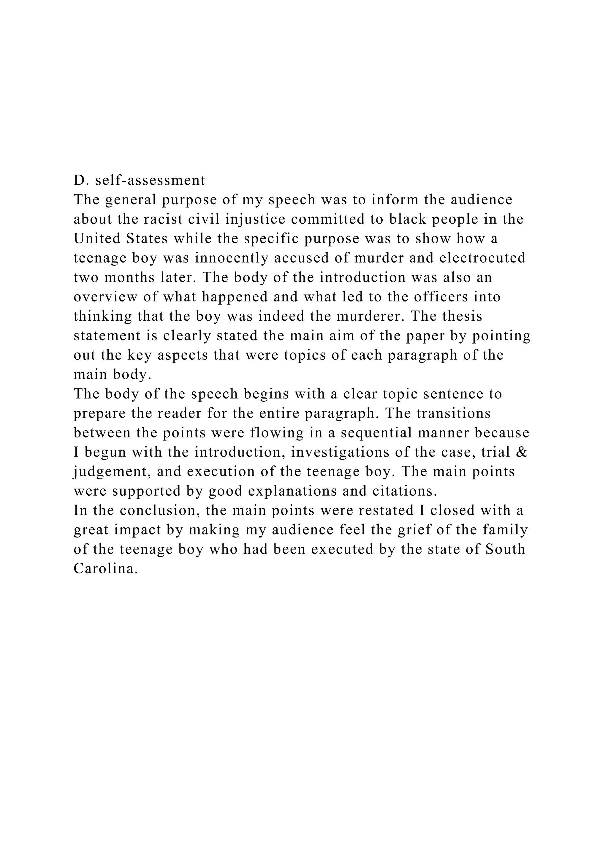 D. self-assessment
The general purpose of my speech was to inform the audience
about the racist civil injustice committed to black people in the
United States while the specific purpose was to show how a
teenage boy was innocently accused of murder and electrocuted
two months later. The body of the introduction was also an
overview of what happened and what led to the officers into
thinking that the boy was indeed the murderer. The thesis
statement is clearly stated the main aim of the paper by pointing
out the key aspects that were topics of each paragraph of the
main body.
The body of the speech begins with a clear topic sentence to
prepare the reader for the entire paragraph. The transitions
between the points were flowing in a sequential manner because
I begun with the introduction, investigations of the case, trial &
judgement, and execution of the teenage boy. The main points
were supported by good explanations and citations.
In the conclusion, the main points were restated I closed with a
great impact by making my audience feel the grief of the family
of the teenage boy who had been executed by the state of South
Carolina.
 