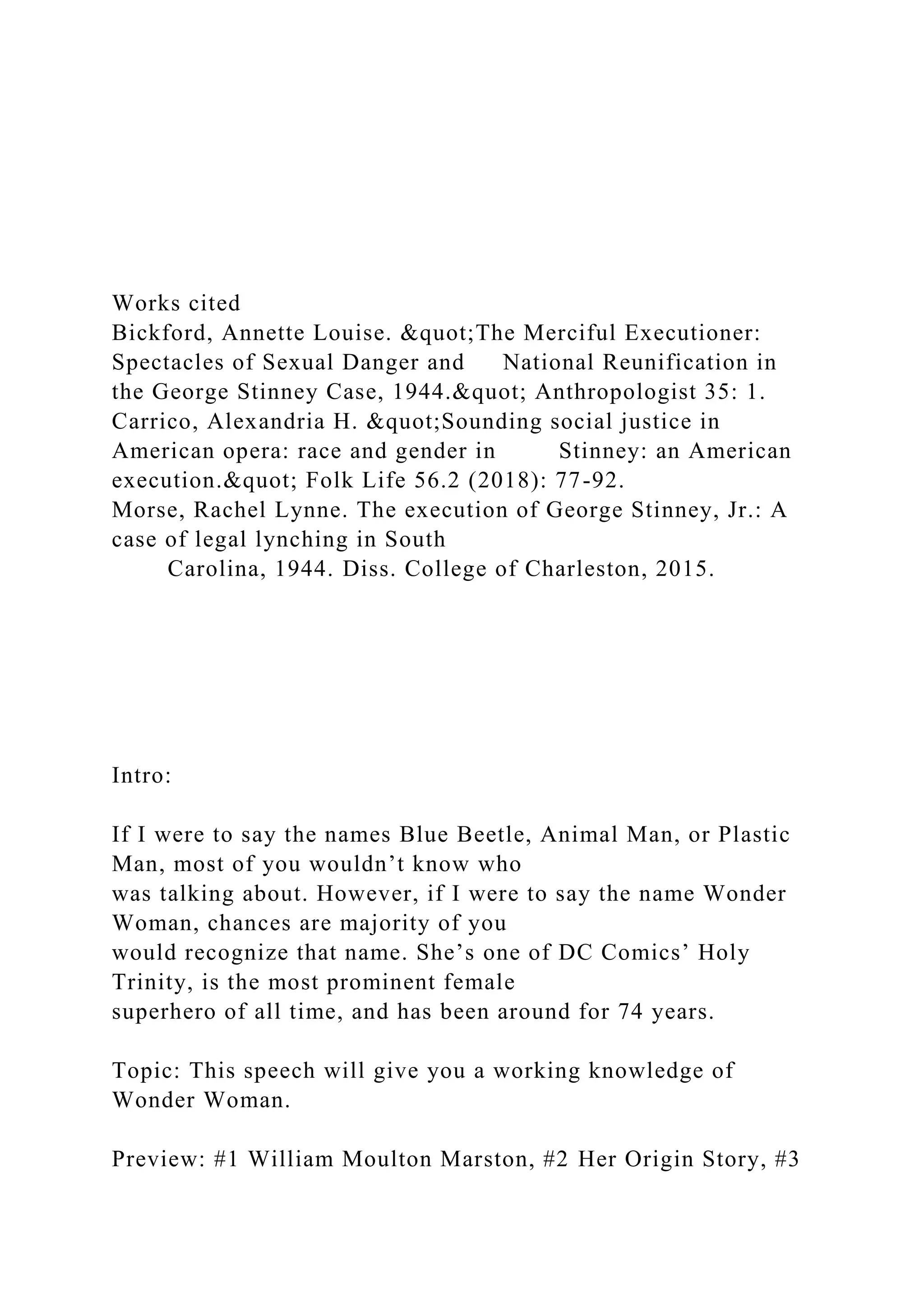 Works cited
Bickford, Annette Louise. &quot;The Merciful Executioner:
Spectacles of Sexual Danger and National Reunification in
the George Stinney Case, 1944.&quot; Anthropologist 35: 1.
Carrico, Alexandria H. &quot;Sounding social justice in
American opera: race and gender in Stinney: an American
execution.&quot; Folk Life 56.2 (2018): 77-92.
Morse, Rachel Lynne. The execution of George Stinney, Jr.: A
case of legal lynching in South
Carolina, 1944. Diss. College of Charleston, 2015.
Intro:
If I were to say the names Blue Beetle, Animal Man, or Plastic
Man, most of you wouldn’t know who
was talking about. However, if I were to say the name Wonder
Woman, chances are majority of you
would recognize that name. She’s one of DC Comics’ Holy
Trinity, is the most prominent female
superhero of all time, and has been around for 74 years.
Topic: This speech will give you a working knowledge of
Wonder Woman.
Preview: #1 William Moulton Marston, #2 Her Origin Story, #3
 