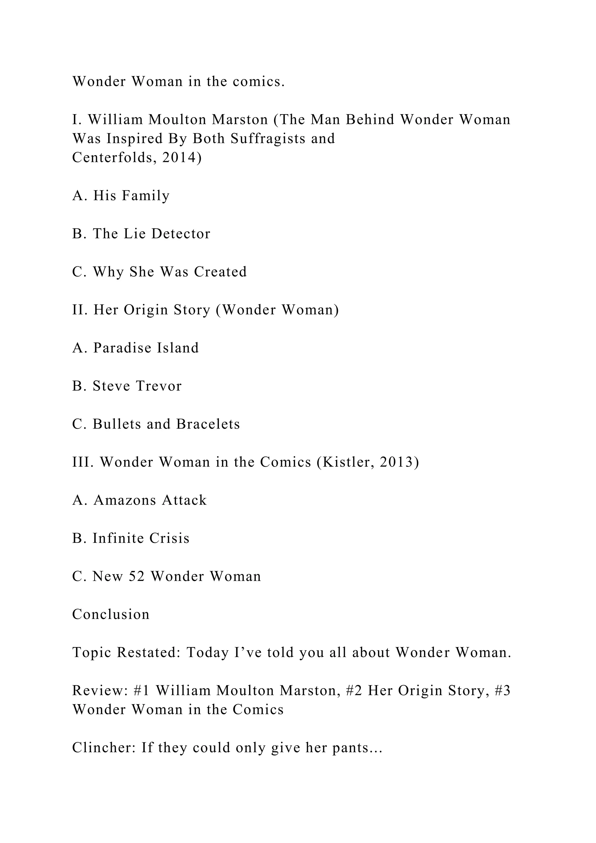 Wonder Woman in the comics.
I. William Moulton Marston (The Man Behind Wonder Woman
Was Inspired By Both Suffragists and
Centerfolds, 2014)
A. His Family
B. The Lie Detector
C. Why She Was Created
II. Her Origin Story (Wonder Woman)
A. Paradise Island
B. Steve Trevor
C. Bullets and Bracelets
III. Wonder Woman in the Comics (Kistler, 2013)
A. Amazons Attack
B. Infinite Crisis
C. New 52 Wonder Woman
Conclusion
Topic Restated: Today I’ve told you all about Wonder Woman.
Review: #1 William Moulton Marston, #2 Her Origin Story, #3
Wonder Woman in the Comics
Clincher: If they could only give her pants...
 