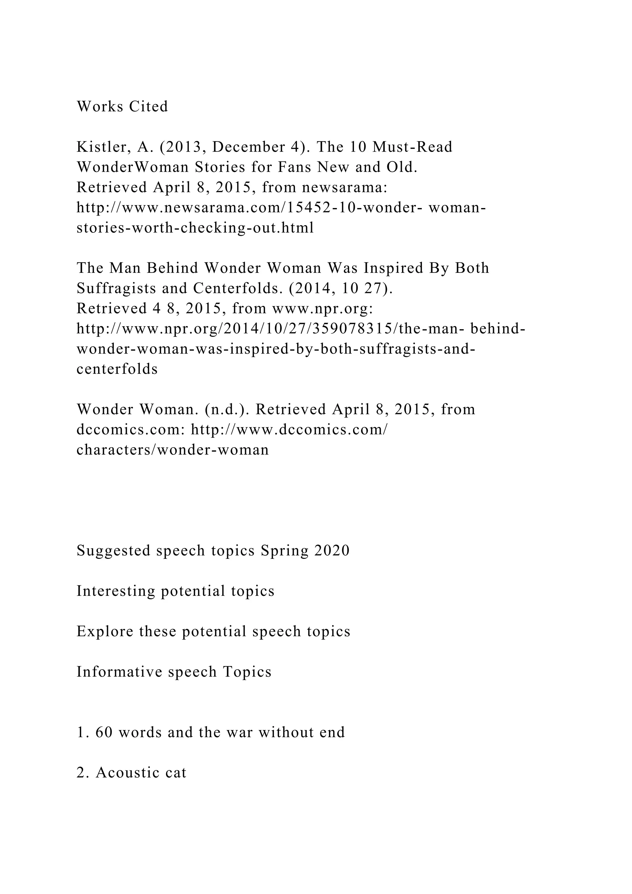 Works Cited
Kistler, A. (2013, December 4). The 10 Must-Read
WonderWoman Stories for Fans New and Old.
Retrieved April 8, 2015, from newsarama:
http://www.newsarama.com/15452-10-wonder- woman-
stories-worth-checking-out.html
The Man Behind Wonder Woman Was Inspired By Both
Suffragists and Centerfolds. (2014, 10 27).
Retrieved 4 8, 2015, from www.npr.org:
http://www.npr.org/2014/10/27/359078315/the-man- behind-
wonder-woman-was-inspired-by-both-suffragists-and-
centerfolds
Wonder Woman. (n.d.). Retrieved April 8, 2015, from
dccomics.com: http://www.dccomics.com/
characters/wonder-woman
Suggested speech topics Spring 2020
Interesting potential topics
Explore these potential speech topics
Informative speech Topics
1. 60 words and the war without end
2. Acoustic cat
 