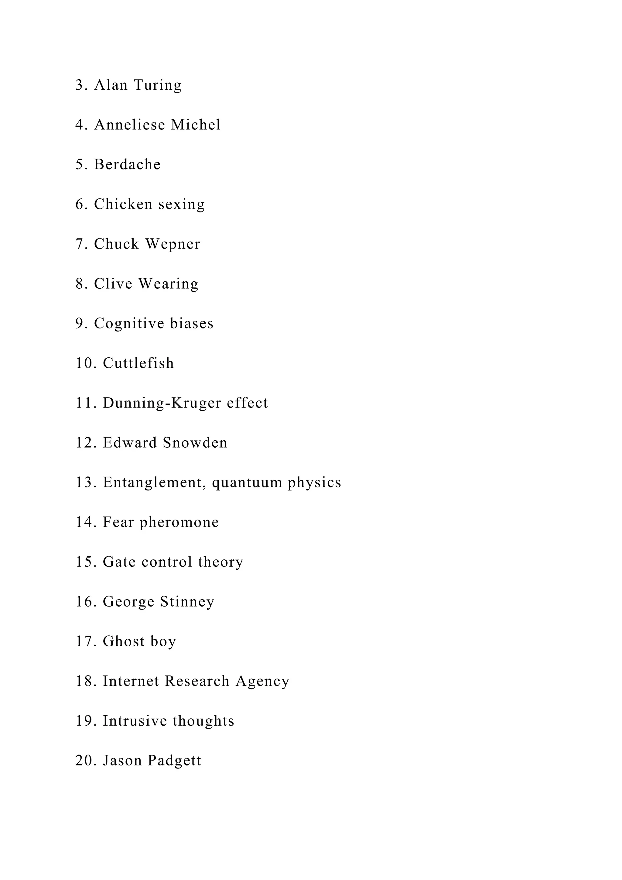 3. Alan Turing
4. Anneliese Michel
5. Berdache
6. Chicken sexing
7. Chuck Wepner
8. Clive Wearing
9. Cognitive biases
10. Cuttlefish
11. Dunning-Kruger effect
12. Edward Snowden
13. Entanglement, quantuum physics
14. Fear pheromone
15. Gate control theory
16. George Stinney
17. Ghost boy
18. Internet Research Agency
19. Intrusive thoughts
20. Jason Padgett
 