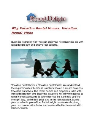 Why Vacation Rental Homes, Vacation
Rental Villas
Business Traveller, now You can plan your next business trip with
rentaldelight.com and enjoy great benefits.
Vacation Rental homes, Vacation Rental Villas We understand
the requirements of business travellers because we are business
travellers ourselves. The rental homes and properties listed with
Rentaldelight.com give Business travellers' not only the access to
rental homes worldwide at your fingertips but also help you find
the right stay, at the best price and in the right location. During
your travel or in your office, Rentaldelight.com makes booking
your accommodation faster and easier with direct connect with
Home Owners..!
 